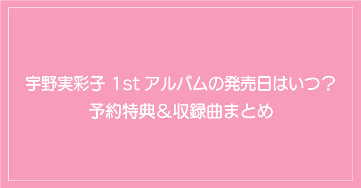 宇野実彩子 1stアルバムの発売日はいつ 予約特典 収録曲まとめ とくてんぺ す