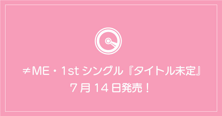 ≠ME・1stシングル『タイトル未定』7月14日発売！